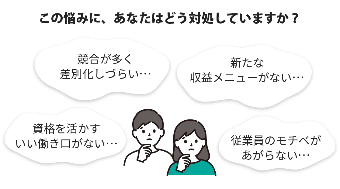 この悩みに、あなたはどう対処していますか？、競合が多く差別化しづらい・・・、新たな収益メニューがない・・・、資格を活かすいい働き口がない・・・、従業員のモチベがあがらない・・・